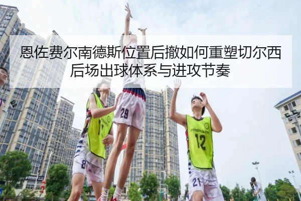 恩佐费尔南德斯位置后撤如何重塑切尔西后场出球体系与进攻节奏