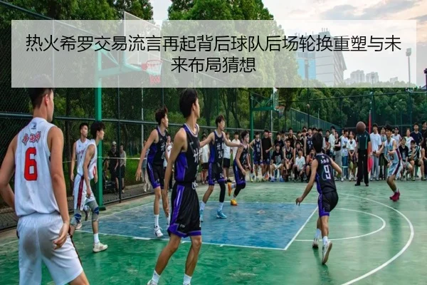 热火希罗交易流言再起背后球队后场轮换重塑与未来布局猜想