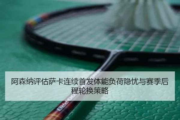 阿森纳评估萨卡连续首发体能负荷隐忧与赛季后程轮换策略