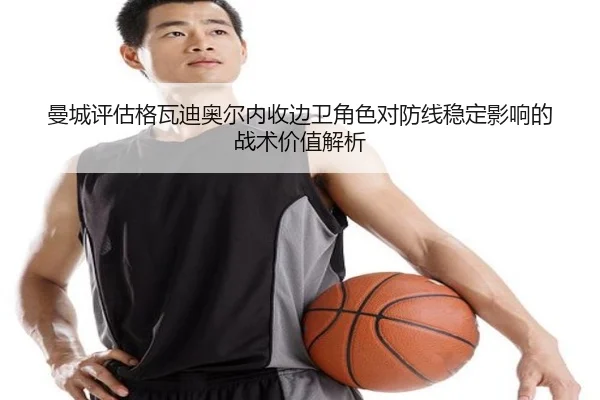 曼城评估格瓦迪奥尔内收边卫角色对防线稳定影响的战术价值解析