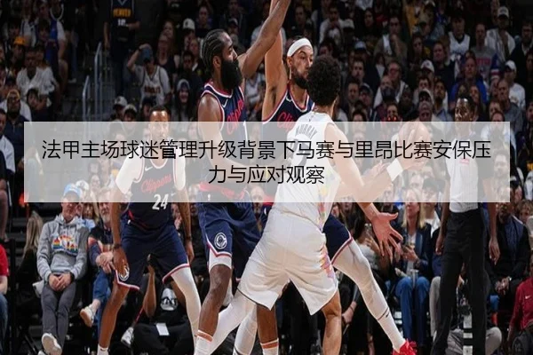法甲主场球迷管理升级背景下马赛与里昂比赛安保压力与应对观察